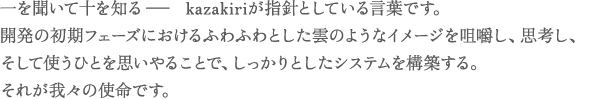 一を聞いて十を知る− kazakiriが指針としている言葉です。開発の初期フェーズにおけるふわふわとした雲のようなイメージを咀嚼し、思考し、そして使うひとを思いやることで、しっかりとしたシステムを構築する。それが我々の使命です。